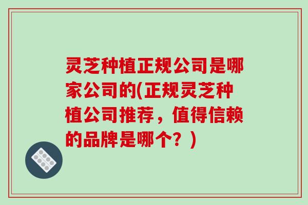 灵芝种植正规公司是哪家公司的(正规灵芝种植公司推荐，值得信赖的品牌是哪个？)