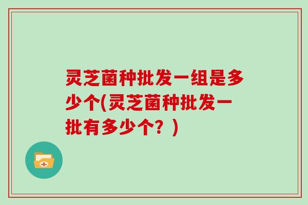 灵芝菌种批发一组是多少个(灵芝菌种批发一批有多少个?) 灵芝菌种批发一组是多少个(灵芝菌种批发一批有多少个?)