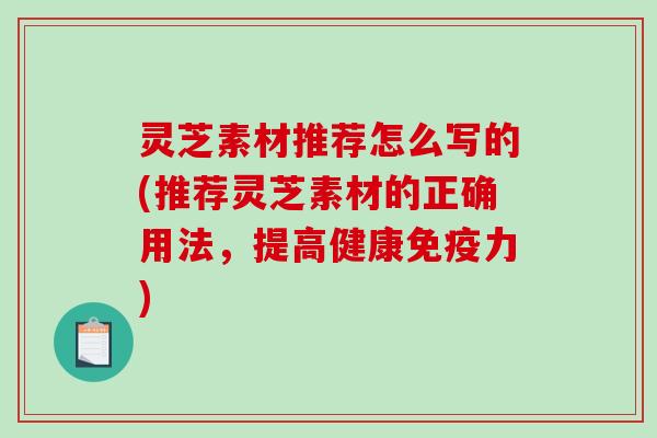 灵芝素材推荐怎么写的(推荐灵芝素材的正确用法,提高健康免疫力) 灵芝素材推荐怎么写的(推荐灵芝素材的正确用法,提高健康免疫力)