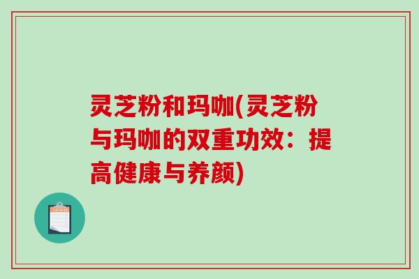 灵芝粉和玛咖(灵芝粉与玛咖的双重功效：提高健康与养颜)