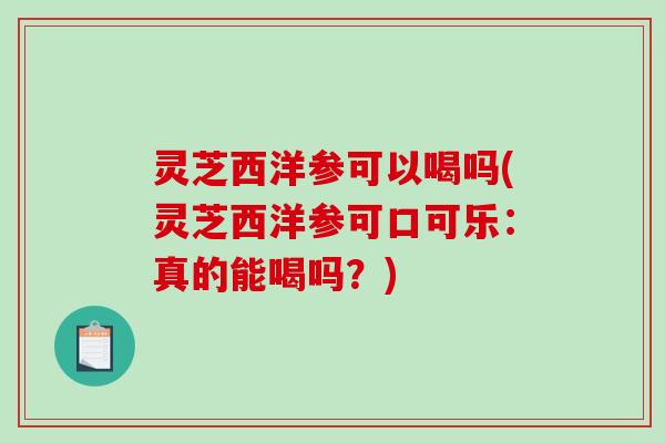 灵芝西洋参可以喝吗(灵芝西洋参可口可乐：真的能喝吗？)