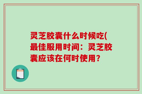 灵芝胶囊什么时候吃(佳服用时间:灵芝胶囊应该在何时使用? 灵芝胶囊什么时候吃(佳服用时间:灵芝胶囊应该在何时使用?