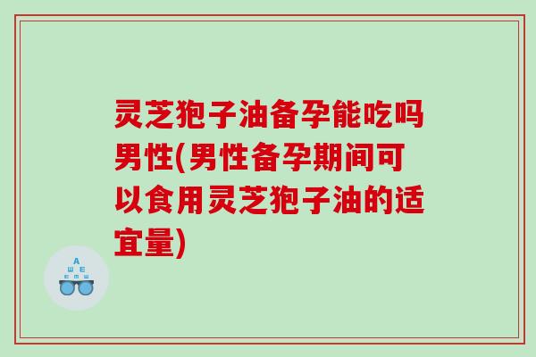 灵芝狍子油备孕能吃吗男性(男性备孕期间可以食用灵芝狍子油的适宜量)