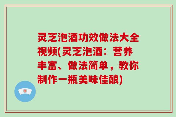 灵芝泡酒功效做法大全视频(灵芝泡酒:营养丰富、做法简单,教你制作一瓶美味佳酿) 灵芝泡酒功效做法大全视频(灵芝泡酒:营养丰富、做法简单,教你制作一瓶美味佳酿)