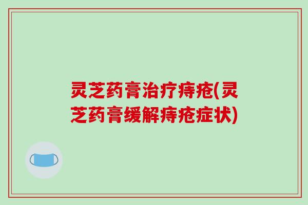 灵芝药膏痔疮(灵芝药膏缓解痔疮症状) 灵芝药膏痔疮(灵芝药膏缓解痔疮症状)