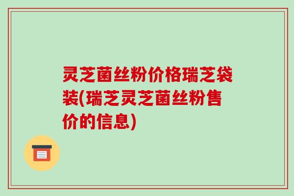 灵芝菌丝粉价格瑞芝袋装(瑞芝灵芝菌丝粉售价的信息)