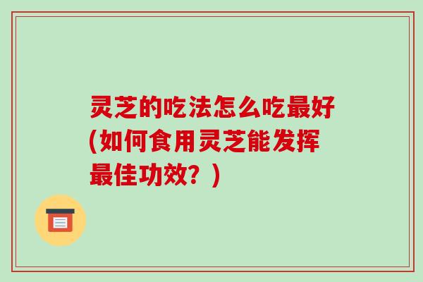 灵芝的吃法怎么吃最好(如何食用灵芝能发挥最佳功效？)