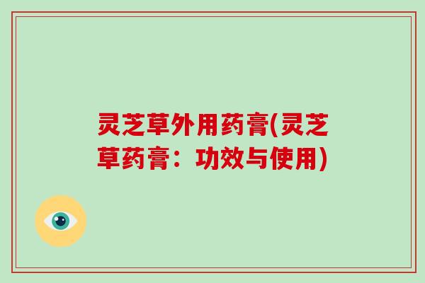 灵芝草外用药膏(灵芝草药膏：功效与使用)