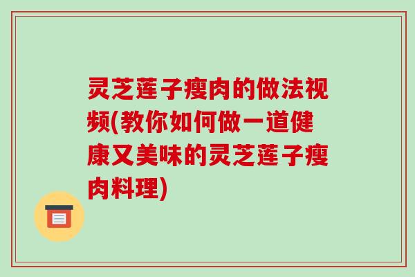 灵芝莲子瘦肉的做法视频(教你如何做一道健康又美味的灵芝莲子瘦肉料理)