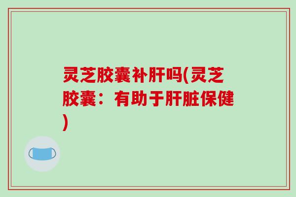 灵芝胶囊补吗(灵芝胶囊：有助于保健)
