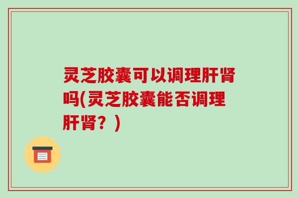 灵芝胶囊可以调理吗(灵芝胶囊能否调理?) 灵芝胶囊可以调理吗(灵芝胶囊能否调理?)
