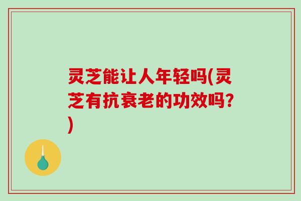 灵芝能让人年轻吗(灵芝有抗衰老的功效吗？)