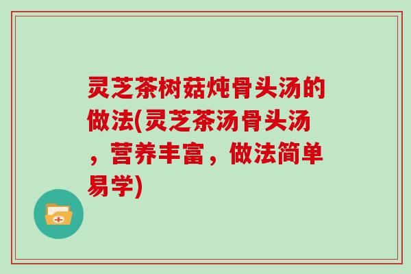 灵芝茶树菇炖骨头汤的做法(灵芝茶汤骨头汤,营养丰富,做法简单易学) 灵芝茶树菇炖骨头汤的做法(灵芝茶汤骨头汤,营养丰富,做法简单易学)