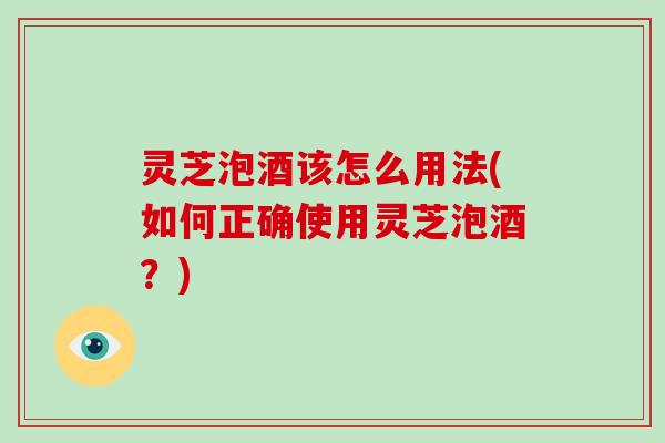 灵芝泡酒该怎么用法(如何正确使用灵芝泡酒？)