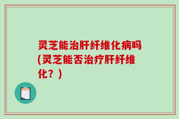 灵芝能纤维化吗(灵芝能否纤维化?) 灵芝能纤维化吗(灵芝能否纤维化?)