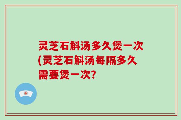 灵芝石斛汤多久煲一次(灵芝石斛汤每隔多久需要煲一次？