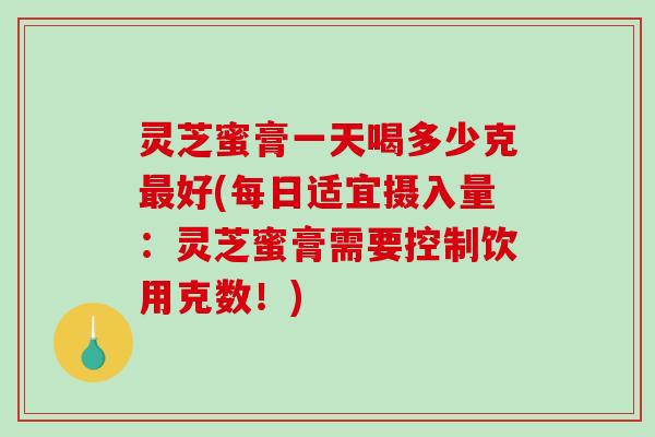 灵芝蜜膏一天喝多少克最好(每日适宜摄入量：灵芝蜜膏需要控制饮用克数！)