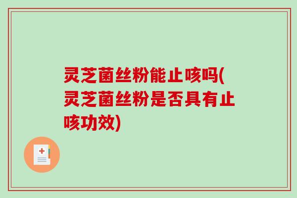 灵芝菌丝粉能止咳吗(灵芝菌丝粉是否具有止咳功效)