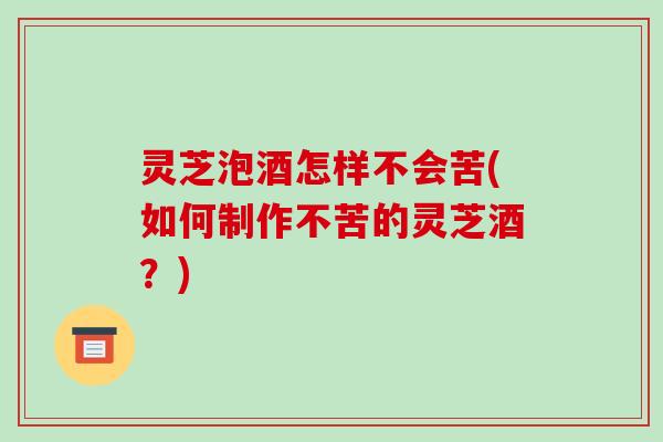 灵芝泡酒怎样不会苦(如何制作不苦的灵芝酒?) 灵芝泡酒怎样不会苦(如何制作不苦的灵芝酒?)