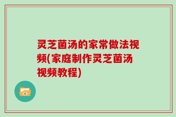 灵芝菌汤的家常做法视频(家庭制作灵芝菌汤视频教程)