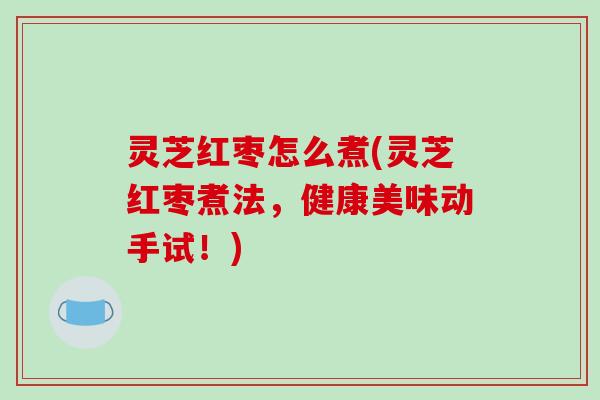 灵芝红枣怎么煮(灵芝红枣煮法,健康美味动手试!) 灵芝红枣怎么煮(灵芝红枣煮法,健康美味动手试!)