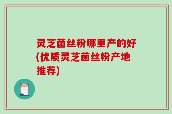 灵芝菌丝粉哪里产的好(优质灵芝菌丝粉产地推荐)