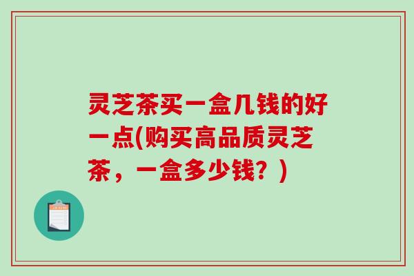 灵芝茶买一盒几钱的好一点(购买高品质灵芝茶,一盒多少钱?) 灵芝茶买一盒几钱的好一点(购买高品质灵芝茶,一盒多少钱?)