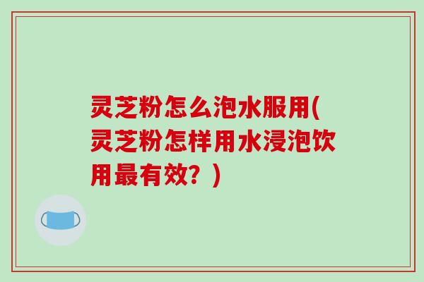灵芝粉怎么泡水服用(灵芝粉怎样用水浸泡饮用有效?) 灵芝粉怎么泡水服用(灵芝粉怎样用水浸泡饮用有效?)