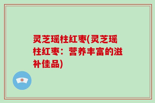 灵芝瑶柱红枣(灵芝瑶柱红枣：营养丰富的滋补佳品)