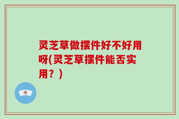 灵芝草做摆件好不好用呀(灵芝草摆件能否实用?) 灵芝草做摆件好不好用呀(灵芝草摆件能否实用?)