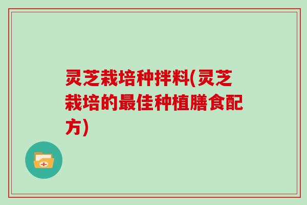灵芝栽培种拌料(灵芝栽培的佳种植膳食配方) 灵芝栽培种拌料(灵芝栽培的佳种植膳食配方)