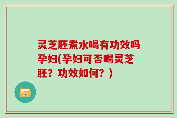 灵芝胚煮水喝有功效吗孕妇(孕妇可否喝灵芝胚？功效如何？)