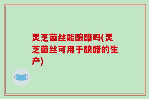 灵芝菌丝能酿醋吗(灵芝菌丝可用于酿醋的生产)