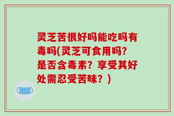 灵芝苦很好吗能吃吗有毒吗(灵芝可食用吗？是否含毒素？享受其好处需忍受苦味？)
