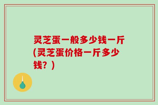 灵芝蛋一般多少钱一斤(灵芝蛋价格一斤多少钱？)