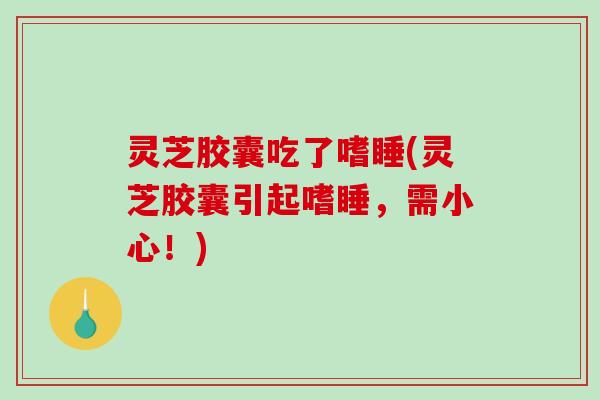 灵芝胶囊吃了嗜睡(灵芝胶囊引起嗜睡,需小心!) 灵芝胶囊吃了嗜睡(灵芝胶囊引起嗜睡,需小心!)