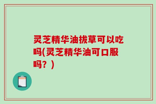 灵芝精华油拔草可以吃吗(灵芝精华油可口服吗？)
