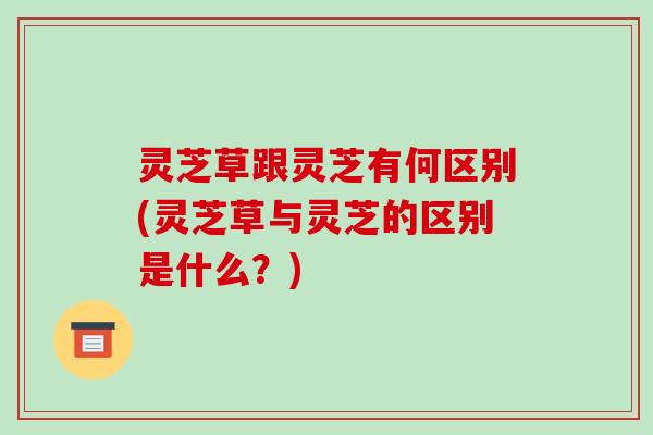 灵芝草跟灵芝有何区别(灵芝草与灵芝的区别是什么?) 灵芝草跟灵芝有何区别(灵芝草与灵芝的区别是什么?)