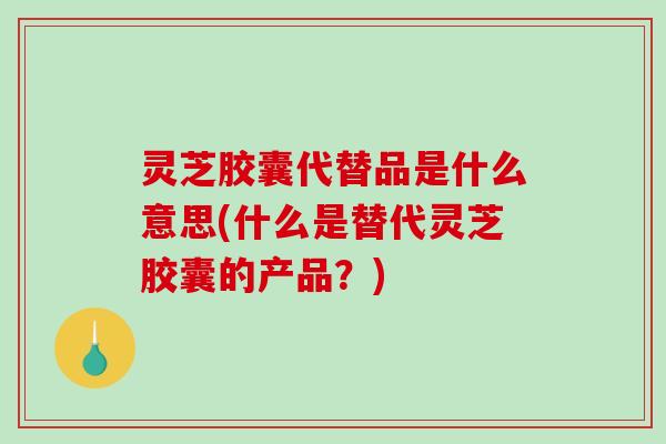 灵芝胶囊代替品是什么意思(什么是替代灵芝胶囊的产品？)