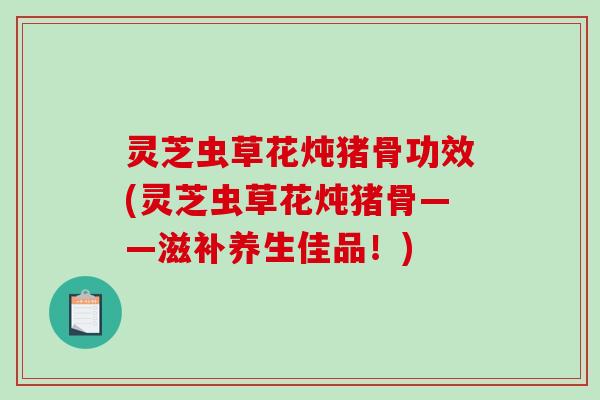 灵芝虫草花炖猪骨功效(灵芝虫草花炖猪骨——滋补养生佳品!) 灵芝虫草花炖猪骨功效(灵芝虫草花炖猪骨——滋补养生佳品!)