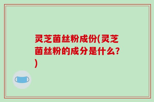 灵芝菌丝粉成份(灵芝菌丝粉的成分是什么？)