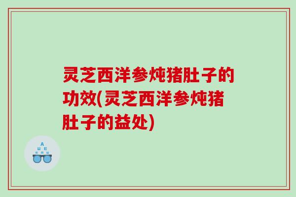 灵芝西洋参炖猪肚子的功效(灵芝西洋参炖猪肚子的益处)