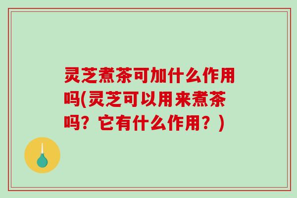 灵芝煮茶可加什么作用吗(灵芝可以用来煮茶吗?它有什么作用?) 灵芝煮茶可加什么作用吗(灵芝可以用来煮茶吗?它有什么作用?)