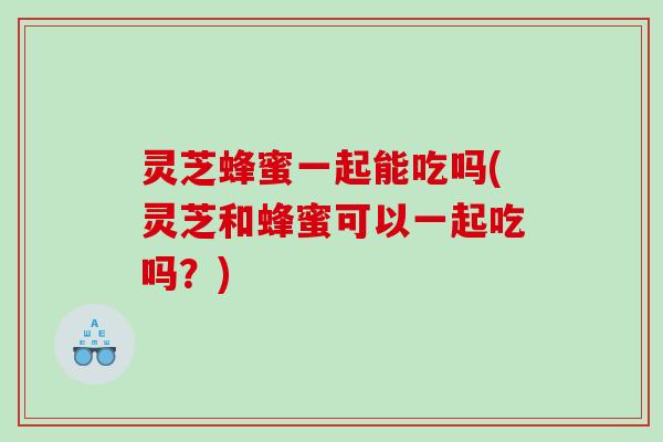 灵芝蜂蜜一起能吃吗(灵芝和蜂蜜可以一起吃吗?) 灵芝蜂蜜一起能吃吗(灵芝和蜂蜜可以一起吃吗?)