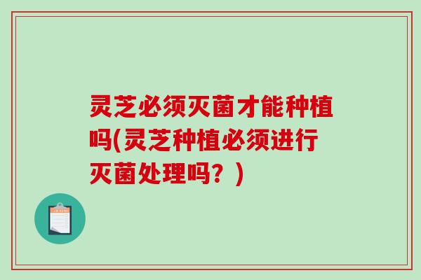 灵芝必须灭菌才能种植吗(灵芝种植必须进行灭菌处理吗?) 灵芝必须灭菌才能种植吗(灵芝种植必须进行灭菌处理吗?)