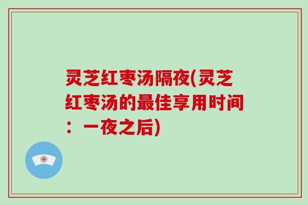 灵芝红枣汤隔夜(灵芝红枣汤的佳享用时间:一夜之后) 灵芝红枣汤隔夜(灵芝红枣汤的佳享用时间:一夜之后)