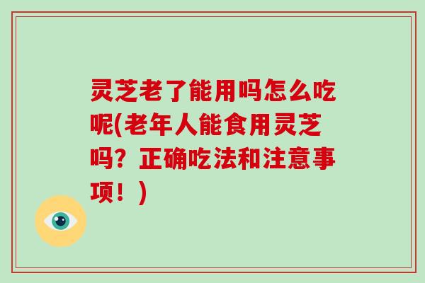 灵芝老了能用吗怎么吃呢(老年人能食用灵芝吗?正确吃法和注意事项!) 灵芝老了能用吗怎么吃呢(老年人能食用灵芝吗?正确吃法和注意事项!)