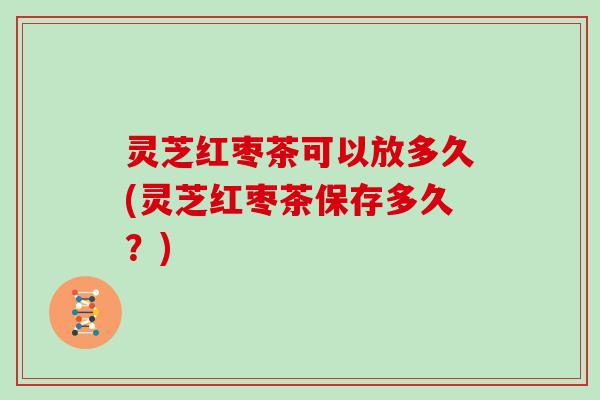 灵芝红枣茶可以放多久(灵芝红枣茶保存多久?) 灵芝红枣茶可以放多久(灵芝红枣茶保存多久?)