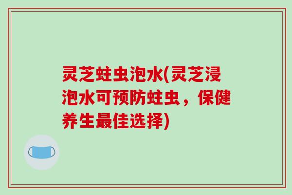 灵芝蛀虫泡水(灵芝浸泡水可蛀虫,保健养生佳选择) 灵芝蛀虫泡水(灵芝浸泡水可蛀虫,保健养生佳选择)