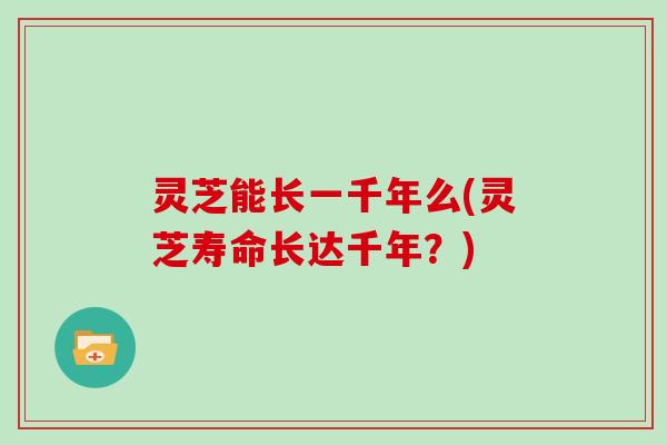灵芝能长一千年么(灵芝寿命长达千年？)